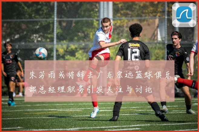 朱芳雨或将辞去广东宏远篮球俱乐部总经理职务引发关注与讨论