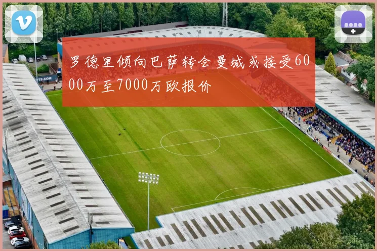 罗德里倾向巴萨转会曼城或接受6000万至7000万欧报价
