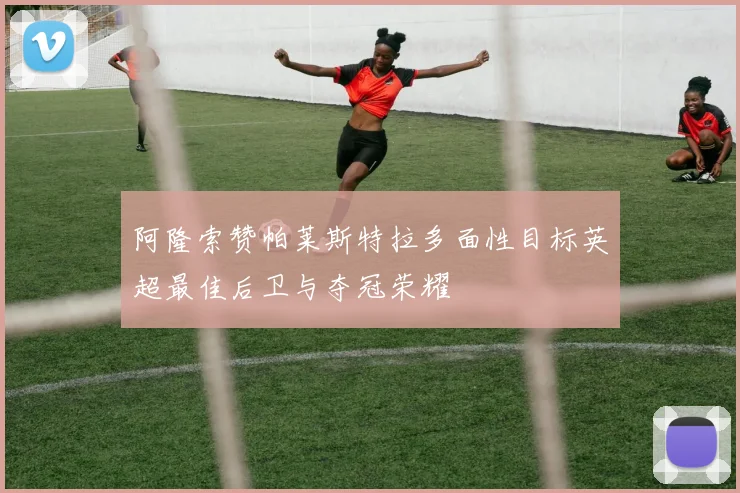 阿隆索赞帕莱斯特拉多面性目标英超最佳后卫与夺冠荣耀