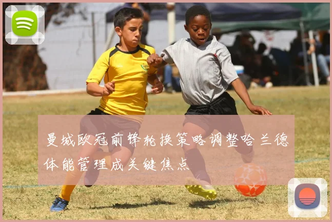曼城欧冠前锋轮换策略调整哈兰德体能管理成关键焦点