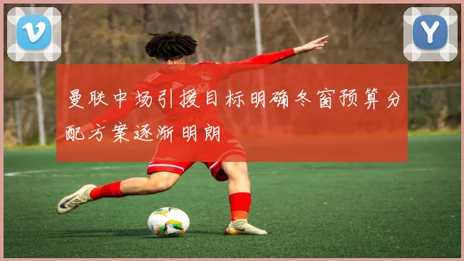 曼联中场引援目标明确冬窗预算分配方案逐渐明朗
