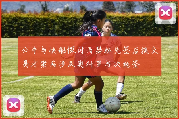 公牛与快船探讨马瑟林先签后换交易方案或涉及奥科罗与次轮签