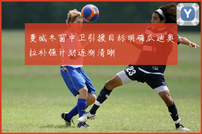 曼城冬窗中卫引援目标明确瓜迪奥拉补强计划逐渐清晰