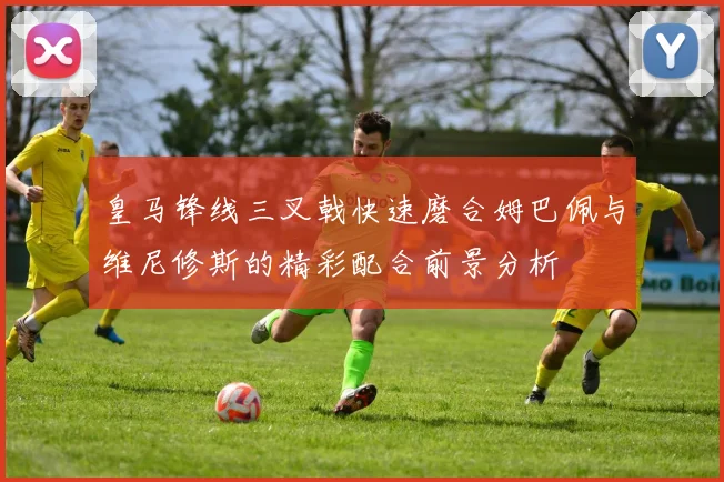 皇马锋线三叉戟快速磨合姆巴佩与维尼修斯的精彩配合前景分析