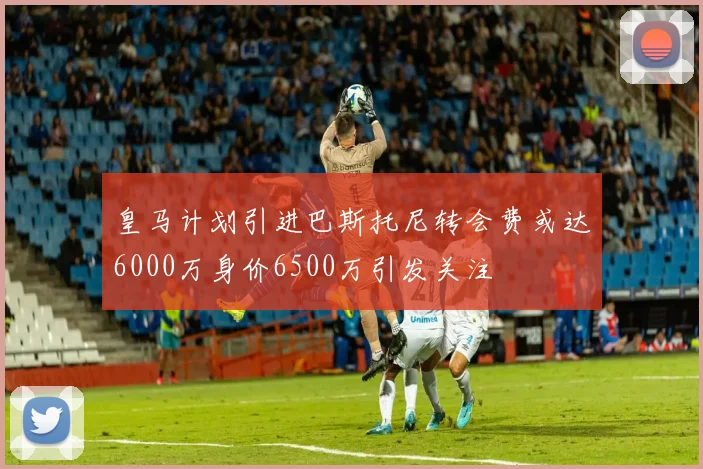 皇马计划引进巴斯托尼转会费或达6000万身价6500万引发关注