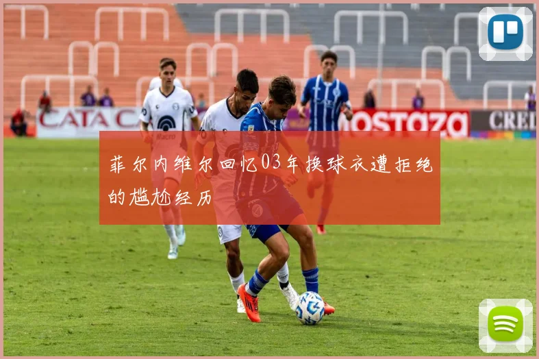 菲尔内维尔回忆03年换球衣遭拒绝的尴尬经历