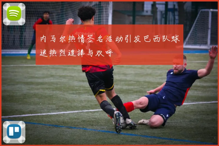 内马尔热情签名活动引发巴西队球迷热烈追捧与欢呼
