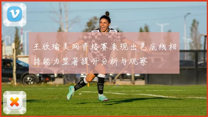 王欣瑜美网资格赛表现出色底线相持能力显著提升分析与观察