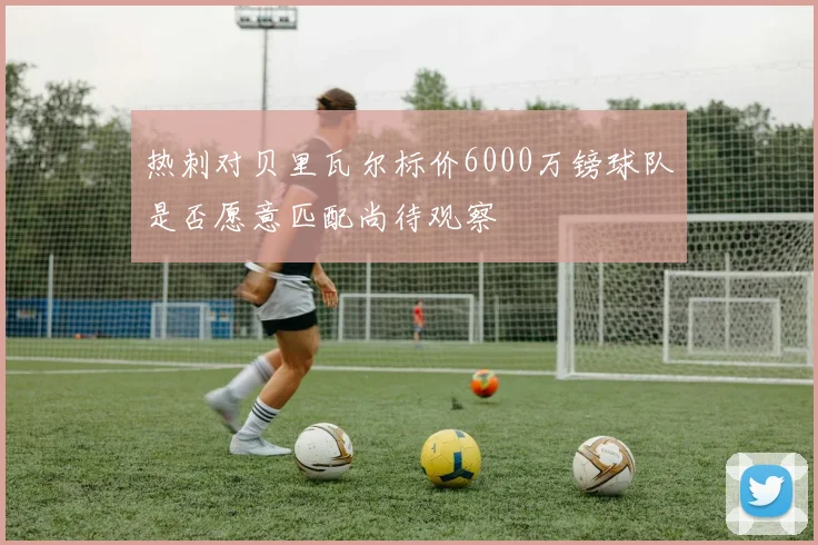 热刺对贝里瓦尔标价6000万镑球队是否愿意匹配尚待观察