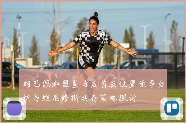 姆巴佩加盟皇马后首发位置竞争分析与维尼修斯共存策略探讨