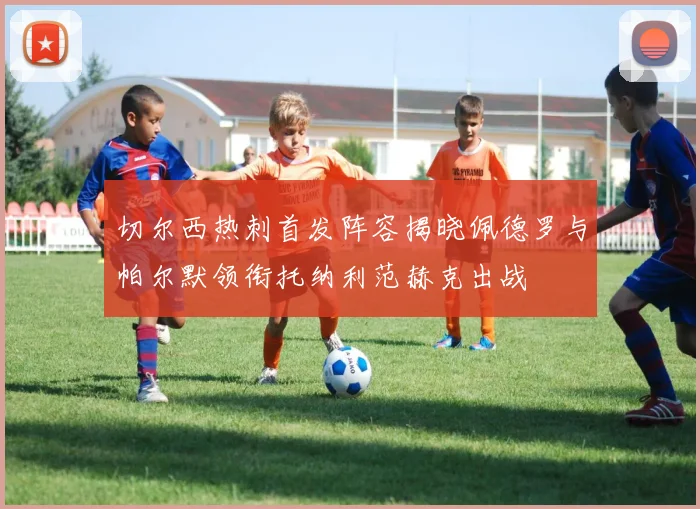 切尔西热刺首发阵容揭晓佩德罗与帕尔默领衔托纳利范赫克出战